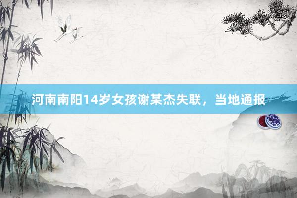 河南南阳14岁女孩谢某杰失联，当地通报