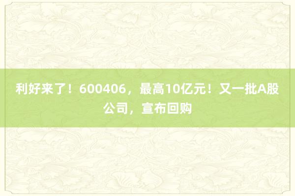 利好来了！600406，最高10亿元！又一批A股公司，宣布回购