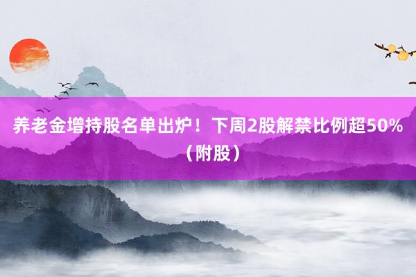 养老金增持股名单出炉！下周2股解禁比例超50%（附股）