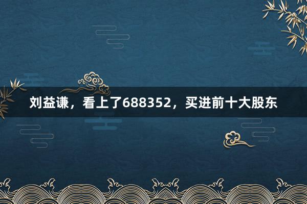 刘益谦，看上了688352，买进前十大股东
