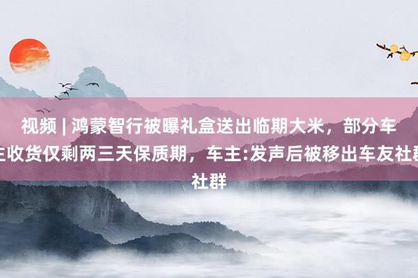 视频 | 鸿蒙智行被曝礼盒送出临期大米，部分车主收货仅剩两三天保质期，车主:发声后被移出车友社群