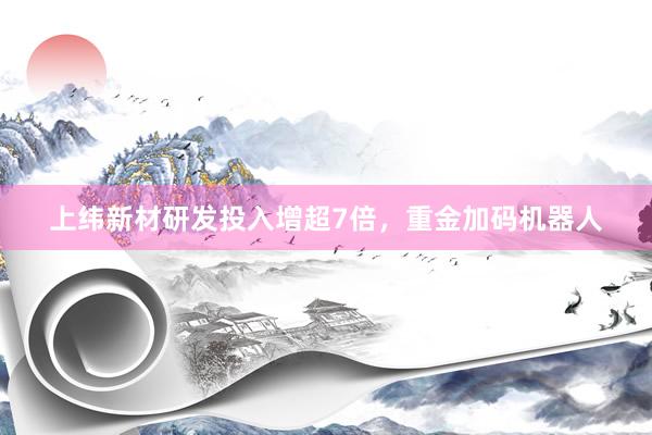 上纬新材研发投入增超7倍，重金加码机器人