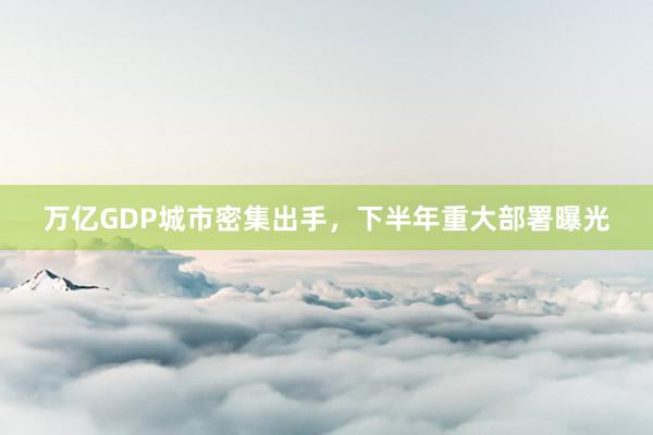 万亿GDP城市密集出手，下半年重大部署曝光