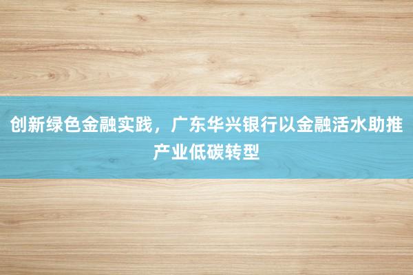 创新绿色金融实践，广东华兴银行以金融活水助推产业低碳转型