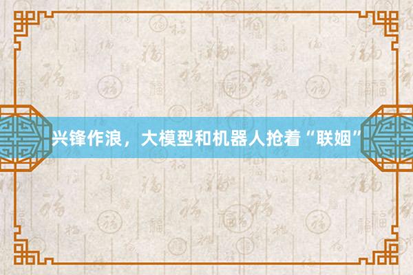 兴锋作浪，大模型和机器人抢着“联姻”