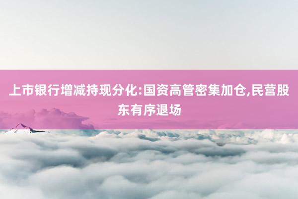 上市银行增减持现分化:国资高管密集加仓,民营股东有序退场