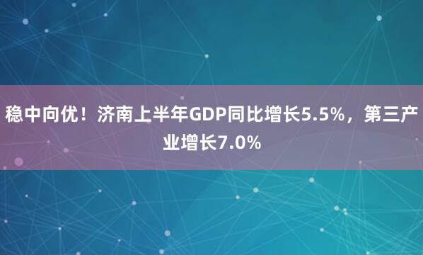 稳中向优！济南上半年GDP同比增长5.5%，第三产业增长7.0%