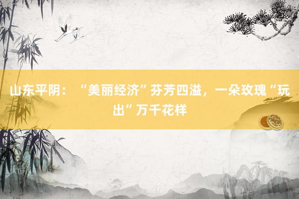 山东平阴： “美丽经济”芬芳四溢，一朵玫瑰“玩出”万千花样