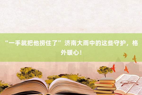 “一手就把他捞住了” 济南大雨中的这些守护，格外暖心！