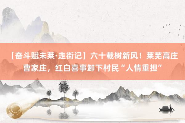 【奋斗赋未莱·走街记】六十载树新风！莱芜高庄曹家庄，红白喜事卸下村民“人情重担”