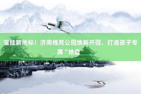 遛娃新地标！济南槐苑公园焕新开园，打造孩子专属“地盘”