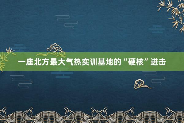 一座北方最大气热实训基地的“硬核”进击