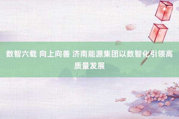 数智六载 向上向善 济南能源集团以数智化引领高质量发展