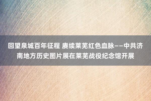 回望泉城百年征程 赓续莱芜红色血脉——中共济南地方历史图片展在莱芜战役纪念馆开展