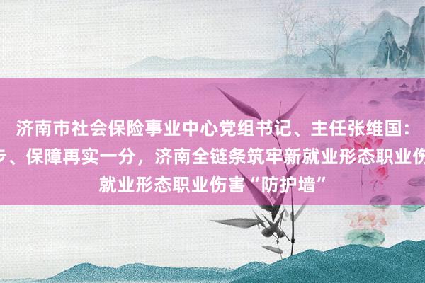 济南市社会保险事业中心党组书记、主任张维国：服务向前一步、保障再实一分，济南全链条筑牢新就业形态职业伤害“防护墙”