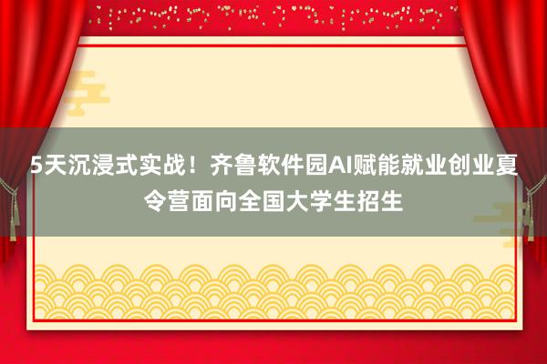 5天沉浸式实战！齐鲁软件园AI赋能就业创业夏令营面向全国大学生招生