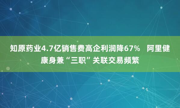 知原药业4.7亿销售费高企利润降67%   阿里健康身兼“三职”关联交易频繁