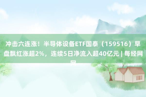 冲击六连涨！半导体设备ETF国泰（159516）早盘飘红涨超2%，连续5日净流入超40亿元 | 每经网