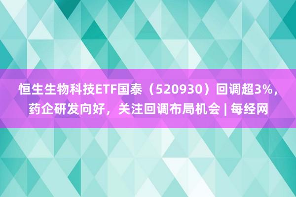 恒生生物科技ETF国泰（520930）回调超3%，药企研发向好，关注回调布局机会 | 每经网