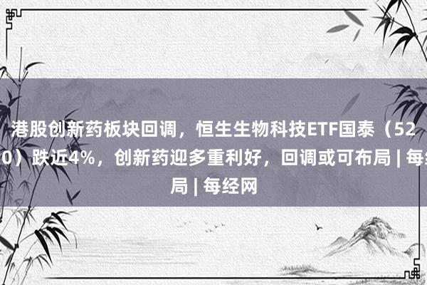 港股创新药板块回调，恒生生物科技ETF国泰（520930）跌近4%，创新药迎多重利好，回调或可布局 | 每经网
