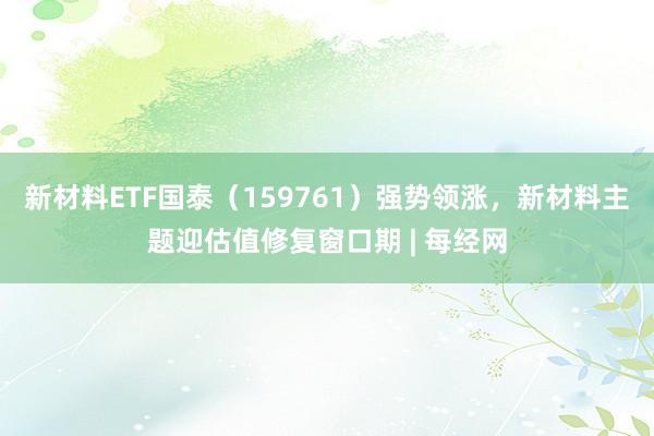 新材料ETF国泰（159761）强势领涨，新材料主题迎估值修复窗口期 | 每经网