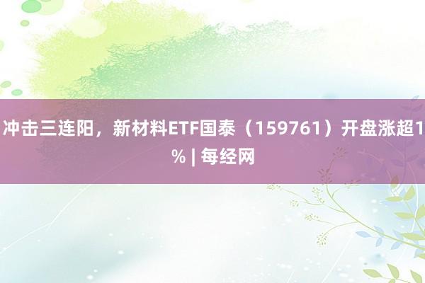 冲击三连阳，新材料ETF国泰（159761）开盘涨超1% | 每经网