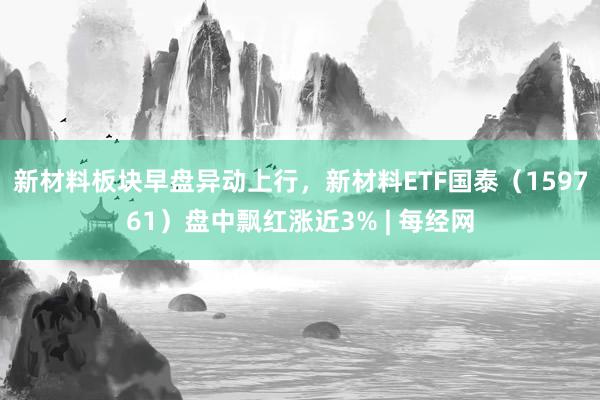 新材料板块早盘异动上行，新材料ETF国泰（159761）盘中飘红涨近3% | 每经网