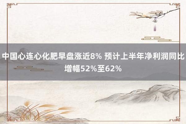 中国心连心化肥早盘涨近8% 预计上半年净利润同比增幅52%至62%
