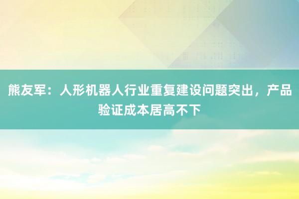熊友军：人形机器人行业重复建设问题突出，产品验证成本居高不下