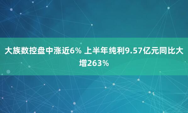 大族数控盘中涨近6% 上半年纯利9.57亿元同比大增263%