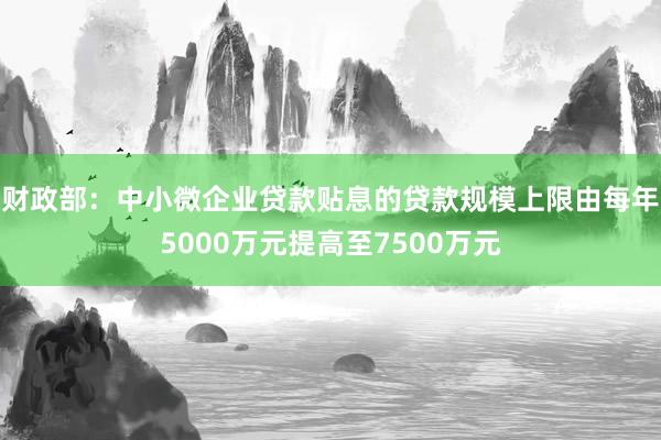 财政部：中小微企业贷款贴息的贷款规模上限由每年5000万元提高至7500万元