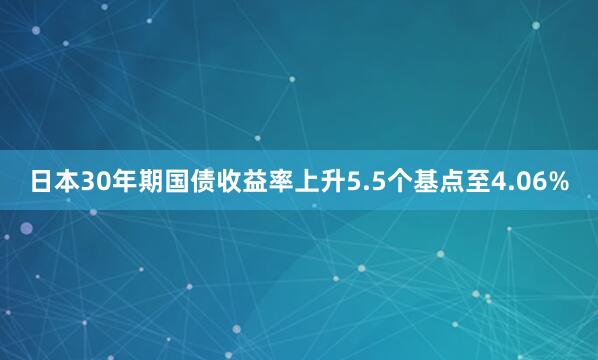 日本30年期国债收益率上升5.5个基点至4.06%