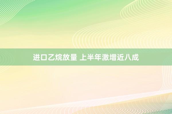 进口乙烷放量 上半年激增近八成