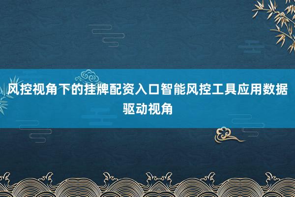 风控视角下的挂牌配资入口智能风控工具应用数据驱动视角
