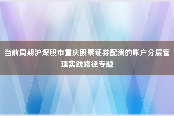 当前周期沪深股市重庆股票证券配资的账户分层管理实践路径专题