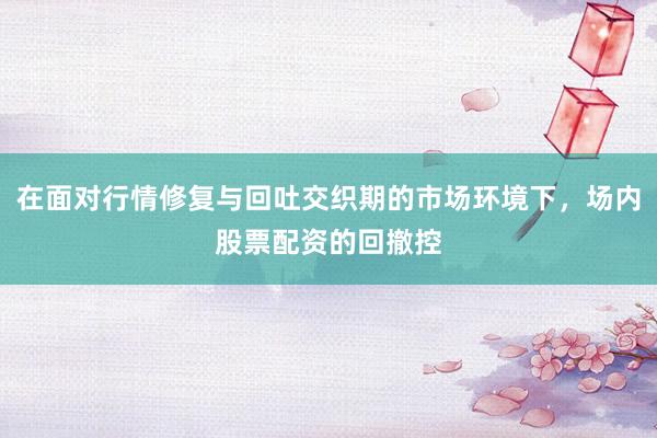 在面对行情修复与回吐交织期的市场环境下，场内股票配资的回撤控