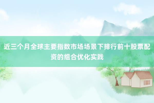 近三个月全球主要指数市场场景下排行前十股票配资的组合优化实践
