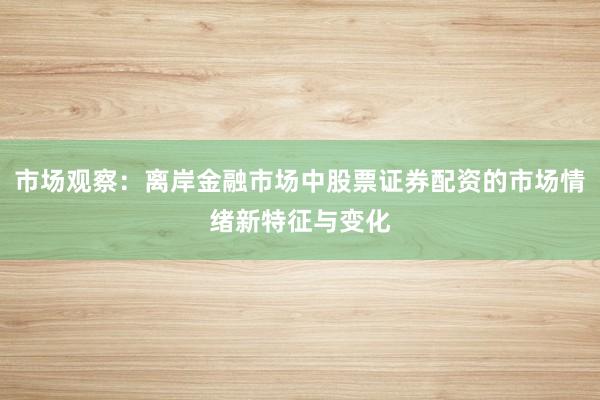市场观察：离岸金融市场中股票证券配资的市场情绪新特征与变化