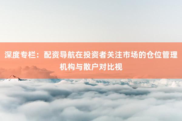深度专栏：配资导航在投资者关注市场的仓位管理机构与散户对比视
