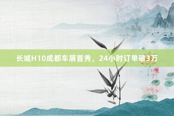 长城H10成都车展首秀，24小时订单破3万