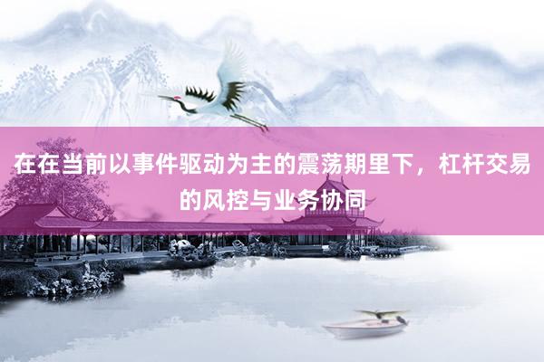 在在当前以事件驱动为主的震荡期里下，杠杆交易的风控与业务协同