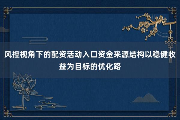 风控视角下的配资活动入口资金来源结构以稳健收益为目标的优化路