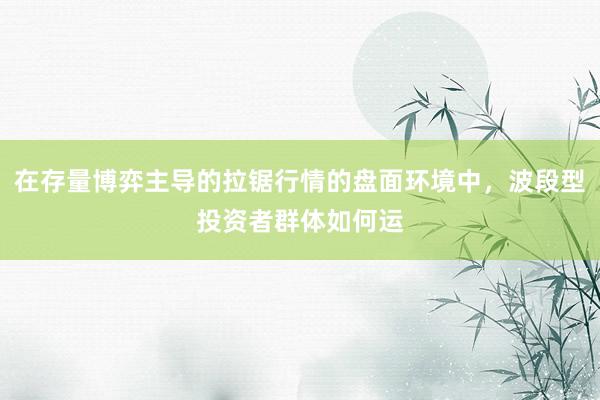 在存量博弈主导的拉锯行情的盘面环境中,波段型投资者群体如何运