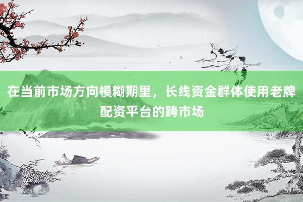 在当前市场方向模糊期里，长线资金群体使用老牌配资平台的跨市场
