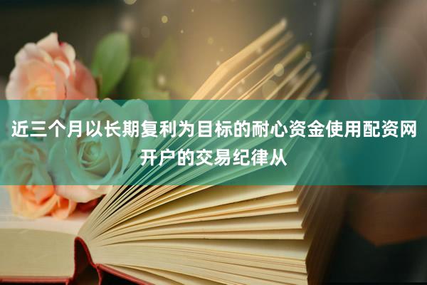 近三个月以长期复利为目标的耐心资金使用配资网开户的交易纪律从