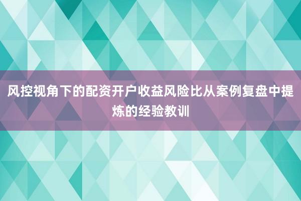 风控视角下的配资开户收益风险比从案例复盘中提炼的经验教训
