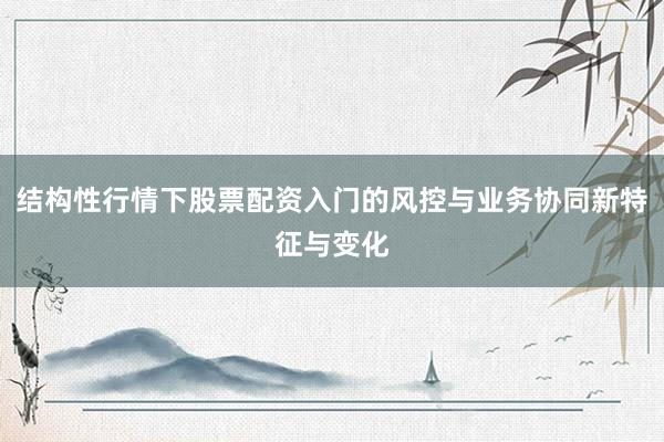 结构性行情下股票配资入门的风控与业务协同新特征与变化