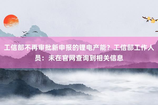 工信部不再审批新申报的锂电产能？工信部工作人员：未在官网查询到相关信息