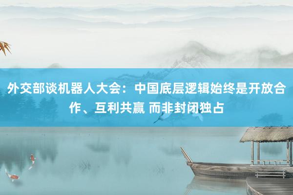 外交部谈机器人大会：中国底层逻辑始终是开放合作、互利共赢 而非封闭独占