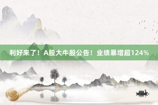 利好来了！A股大牛股公告！业绩暴增超124%